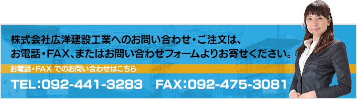 株式会社広洋建設工業へのお問い合わせ・ご注文は、電話・FAX、またはお問い合わせフォームよりお寄せください。 お電話・FAXでのお問い合わせはこちら TEL:092-441-3283 FAX:092-475-3081